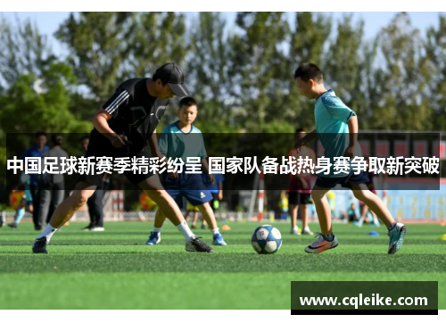 中国足球新赛季精彩纷呈 国家队备战热身赛争取新突破